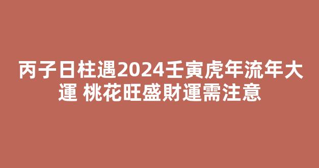 丙子日柱遇2024壬寅虎年流年大運 桃花旺盛財運需注意